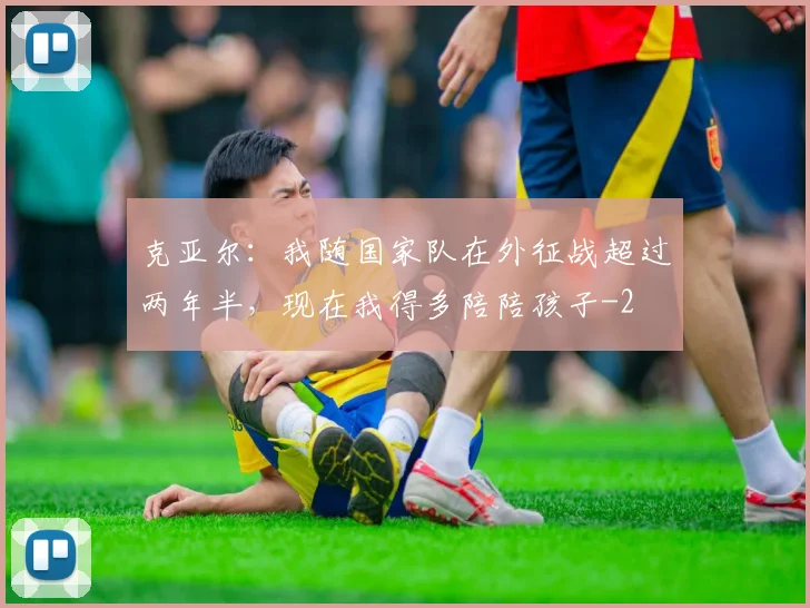 克亚尔：我随国家队在外征战超过两年半，现在我得多陪陪孩子