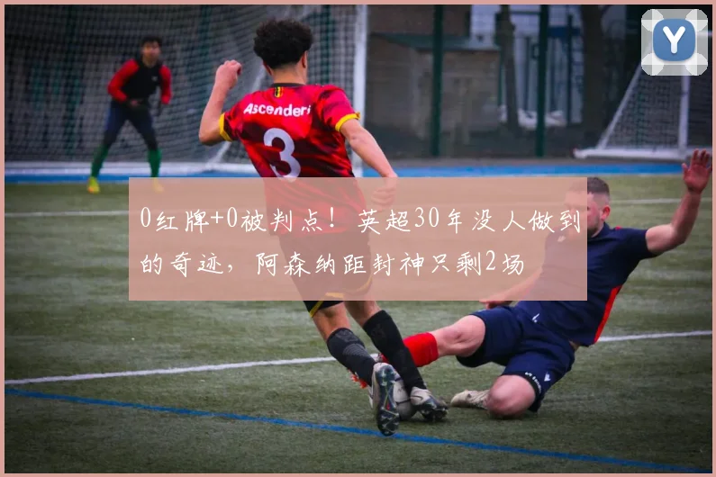 0红牌+0被判点！英超30年没人做到的奇迹，阿森纳距封神只剩2场