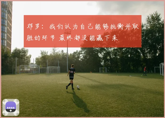 邓罗：我们认为自己能够抗衡并取胜的环节 最终都没能赢下来