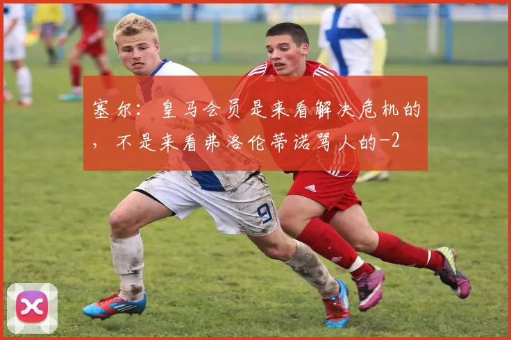 塞尔：皇马会员是来看解决危机的，不是来看弗洛伦蒂诺骂人的