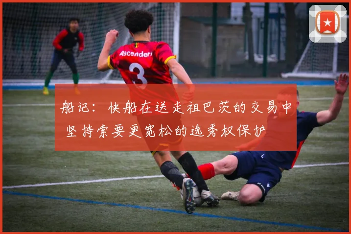 船记：快船在送走祖巴茨的交易中 坚持索要更宽松的选秀权保护