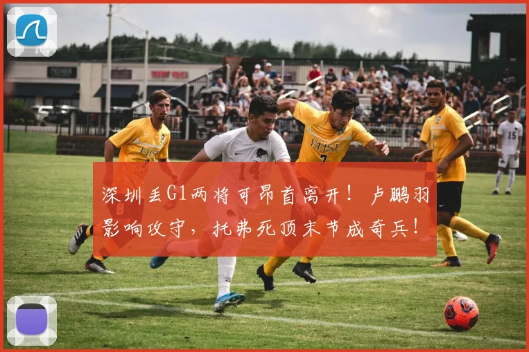 深圳丢G1两将可昂首离开！卢鹏羽影响攻守，托弗死顶末节成奇兵！