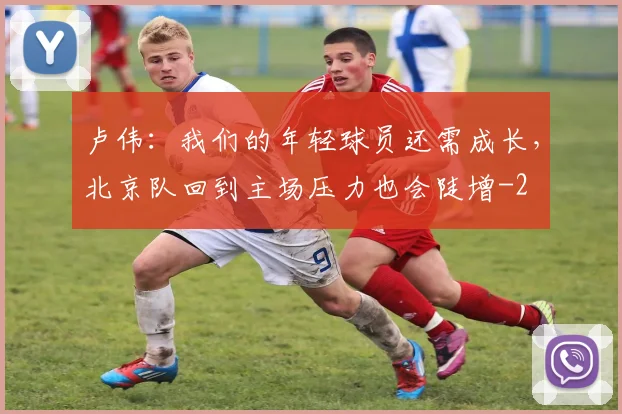 卢伟：我们的年轻球员还需成长，北京队回到主场压力也会陡增