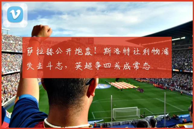 萨拉赫公开炮轰！斯洛特让利物浦失去斗志，英超争四或成常态