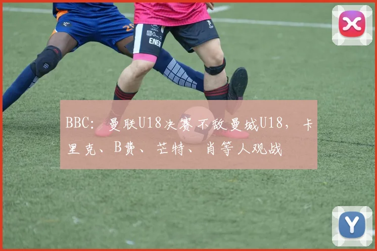 BBC：曼联U18决赛不敌曼城U18，卡里克、B费、芒特、肖等人观战