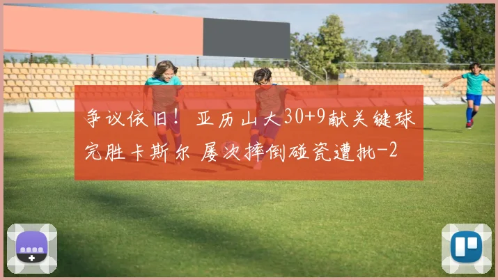 争议依旧！亚历山大30+9献关键球完胜卡斯尔 屡次摔倒碰瓷遭批