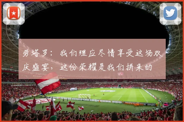 劳塔罗：我们理应尽情享受这场欢庆盛宴，这份荣耀是我们拼来的