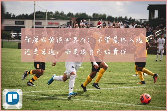 菅原由势谈世界杯：不管最终入选还是落选，都是我自己的责任