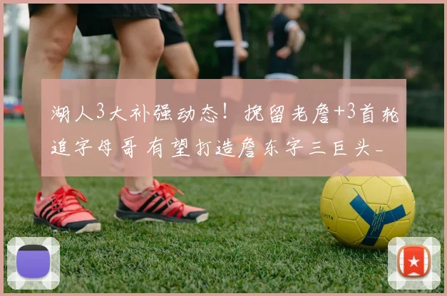 湖人3大补强动态！挽留老詹+3首轮追字母哥 有望打造詹东字三巨头_1