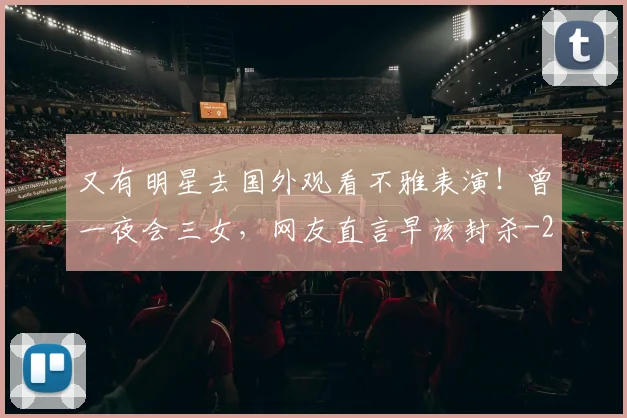 又有明星去国外观看不雅表演！曾一夜会三女，网友直言早该封杀