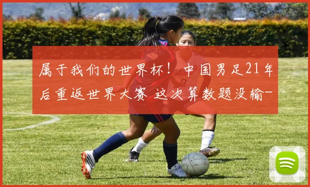 属于我们的世界杯！中国男足21年后重返世界大赛 这次算数题没输