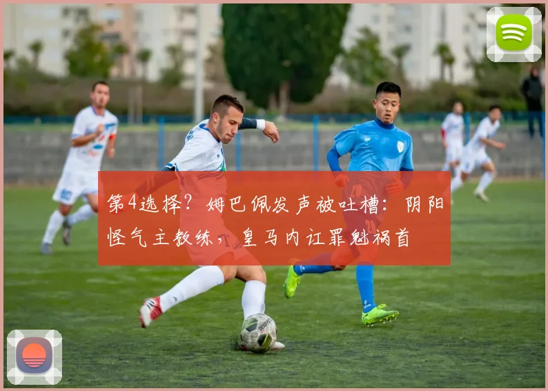 第4选择？姆巴佩发声被吐槽：阴阳怪气主教练，皇马内讧罪魁祸首