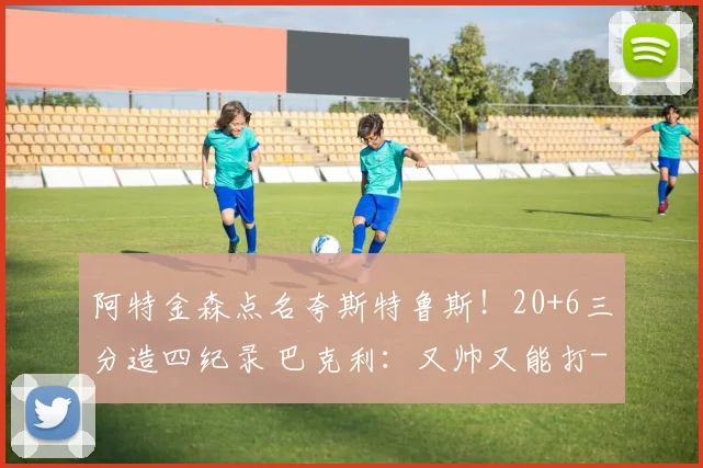 阿特金森点名夸斯特鲁斯！20+6三分造四纪录 巴克利：又帅又能打