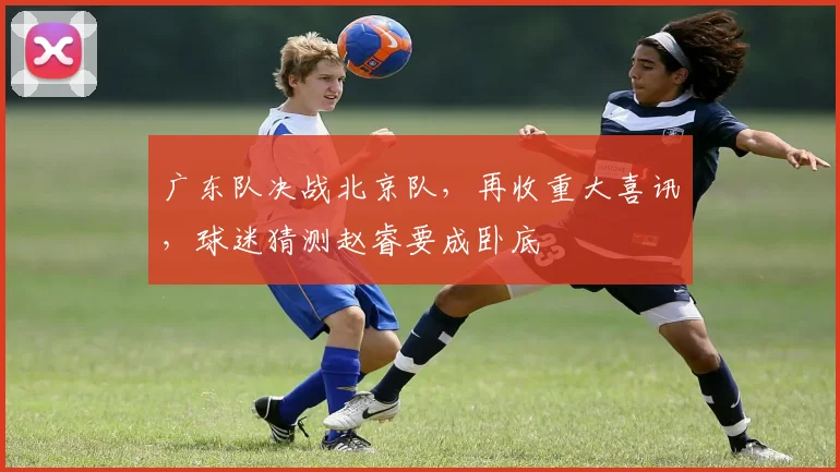 广东队决战北京队，再收重大喜讯，球迷猜测赵睿要成卧底