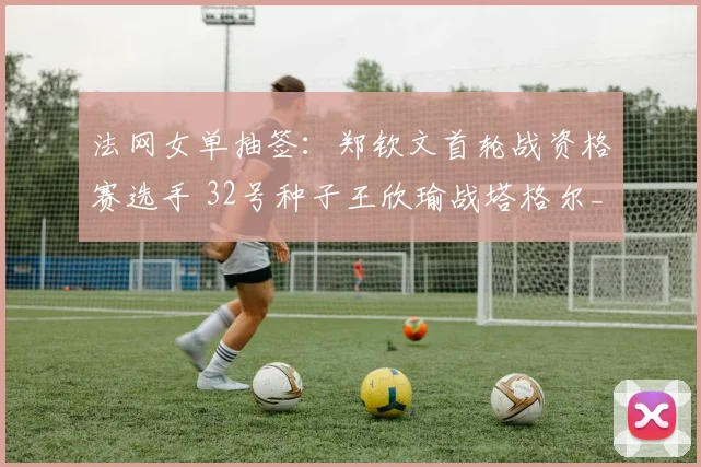 法网女单抽签：郑钦文首轮战资格赛选手 32号种子王欣瑜战塔格尔_网易订阅