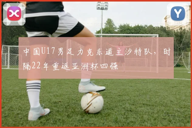 中国U17男足力克东道主沙特队，时隔22年重返亚洲杯四强