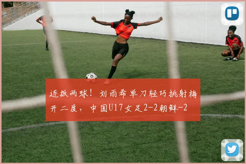 连扳两球！刘雨希单刀轻巧挑射梅开二度，中国U17女足2-2朝鲜