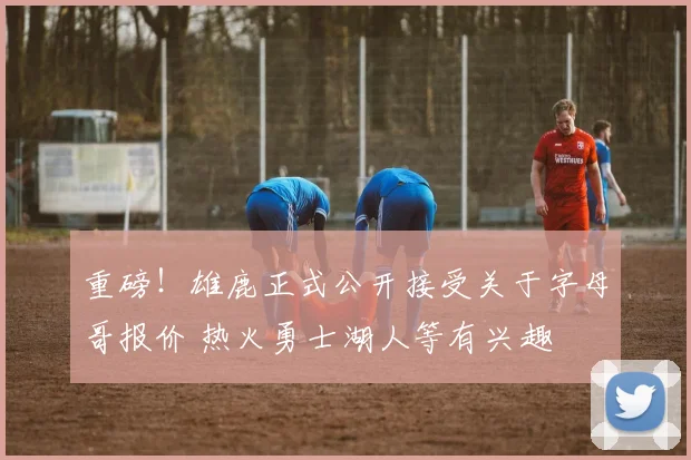 重磅!雄鹿正式公开接受关于字母哥报价 热火勇士湖人等有兴趣