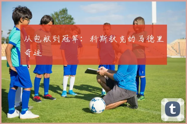 从包袱到冠军：科斯秋克的马德里奇迹