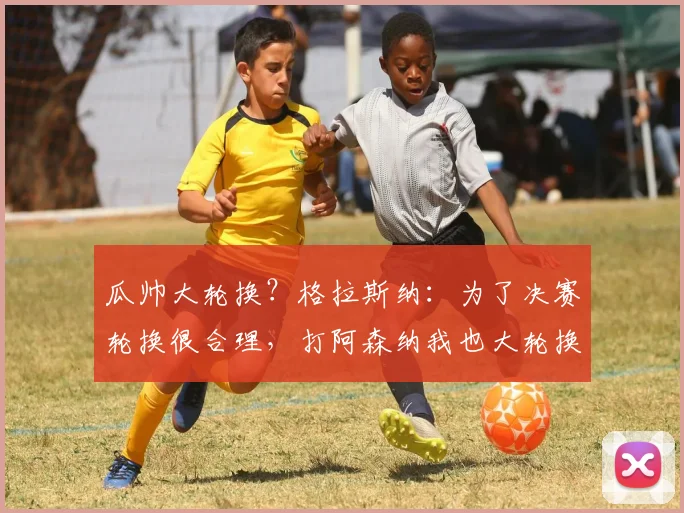 瓜帅大轮换？格拉斯纳：为了决赛轮换很合理，打阿森纳我也大轮换