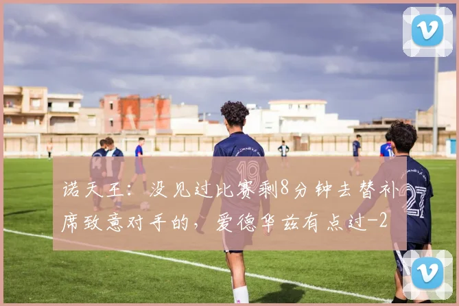 诺天王：没见过比赛剩8分钟去替补席致意对手的，爱德华兹有点过