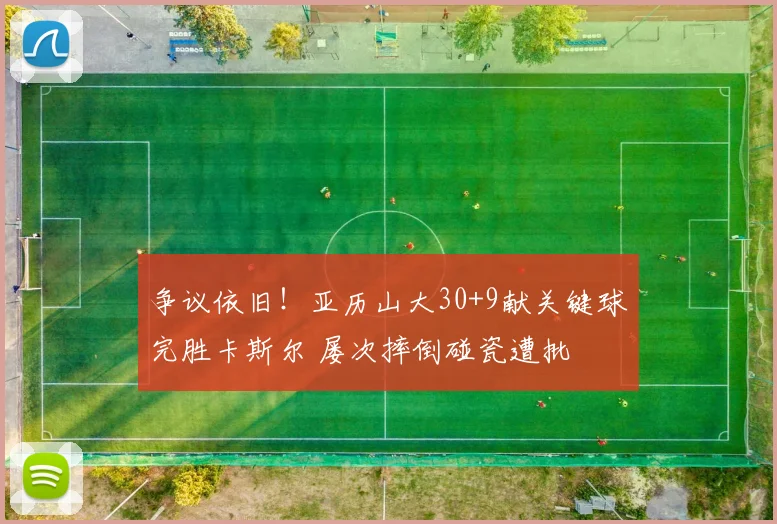 争议依旧！亚历山大30+9献关键球完胜卡斯尔 屡次摔倒碰瓷遭批