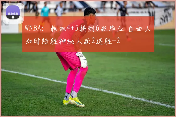 WNBA：韩旭4+5拼到6犯毕业 自由人加时险胜神秘人获2连胜