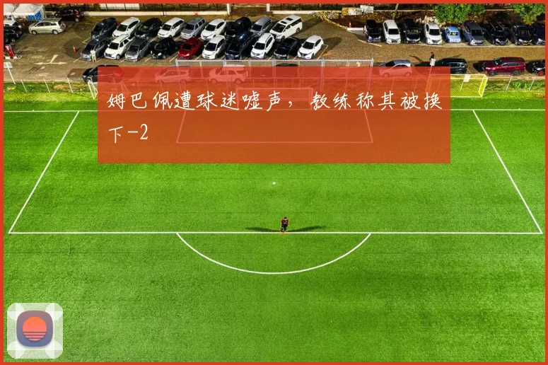 姆巴佩遭球迷嘘声，教练称其被换下