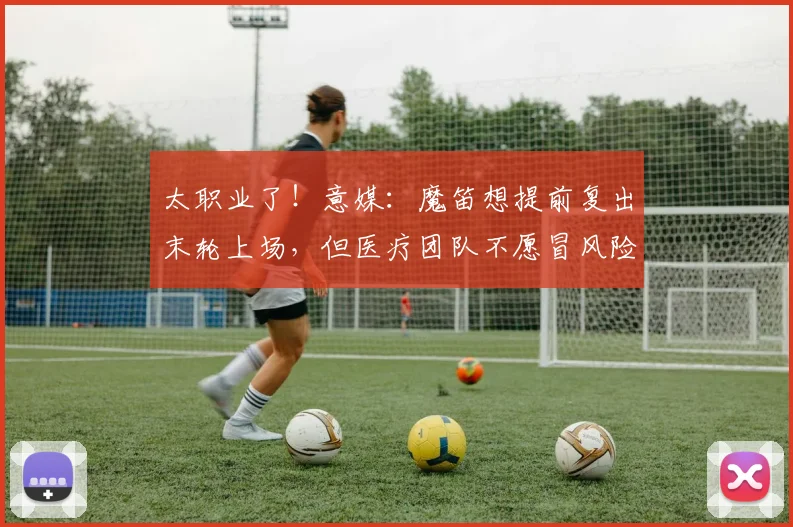太职业了！意媒：魔笛想提前复出末轮上场，但医疗团队不愿冒风险