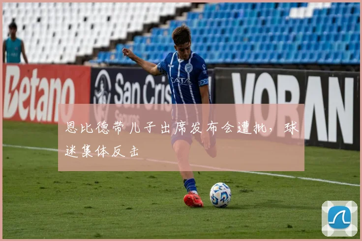 恩比德带儿子出席发布会遭批，球迷集体反击