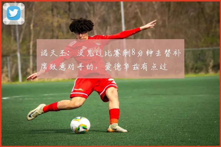 诺天王：没见过比赛剩8分钟去替补席致意对手的，爱德华兹有点过