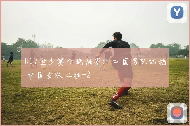 U17世少赛今晚抽签：中国男队四档 中国女队二档