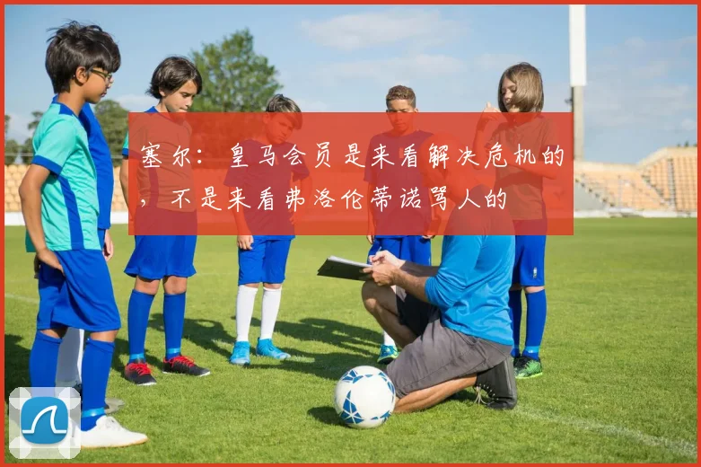 塞尔：皇马会员是来看解决危机的，不是来看弗洛伦蒂诺骂人的