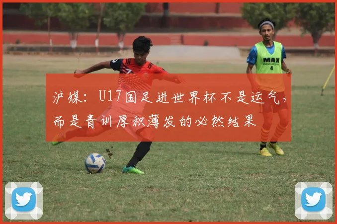沪媒：U17国足进世界杯不是运气，而是青训厚积薄发的必然结果