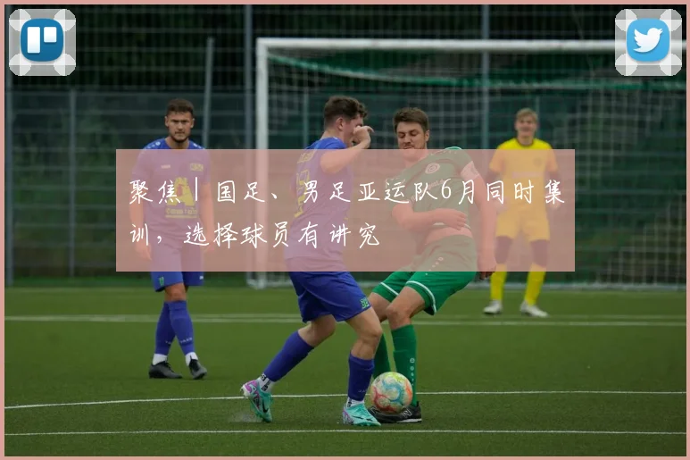 聚焦｜国足、男足亚运队6月同时集训，选择球员有讲究