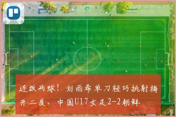 连扳两球！刘雨希单刀轻巧挑射梅开二度，中国U17女足2-2朝鲜