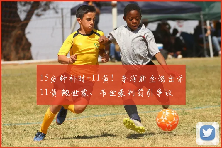 15分钟补时+11黄！李海新全场出示11黄 鲍世蒙、韦世豪判罚引争议