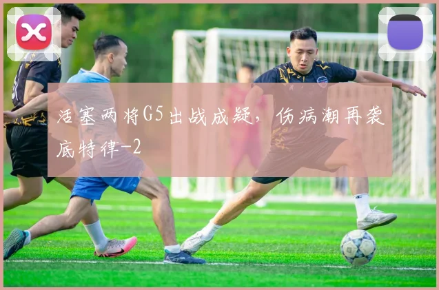 活塞两将G5出战成疑，伤病潮再袭底特律