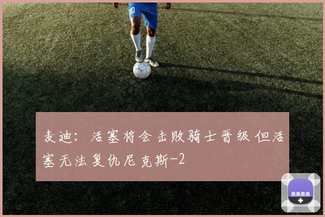 麦迪：活塞将会击败骑士晋级 但活塞无法复仇尼克斯