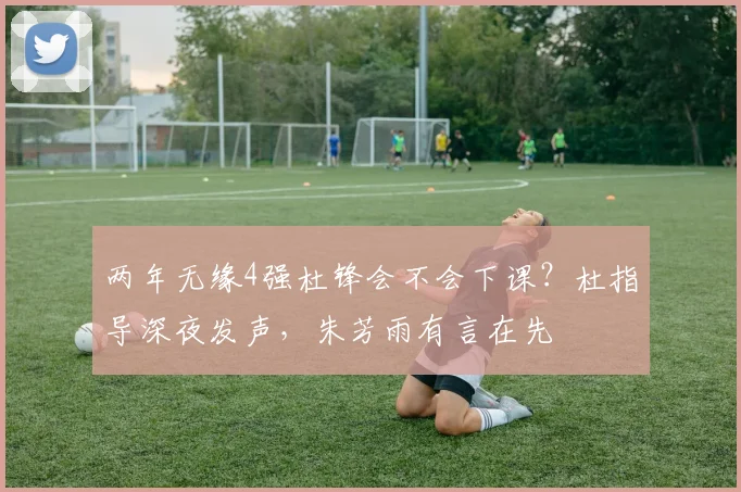 两年无缘4强杜锋会不会下课?杜指导深夜发声,朱芳雨有言在先