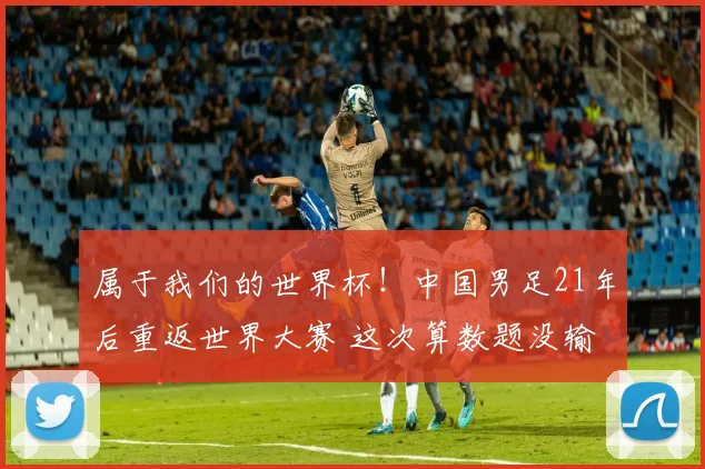 属于我们的世界杯！中国男足21年后重返世界大赛 这次算数题没输