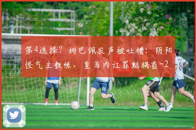 第4选择？姆巴佩发声被吐槽：阴阳怪气主教练，皇马内讧罪魁祸首