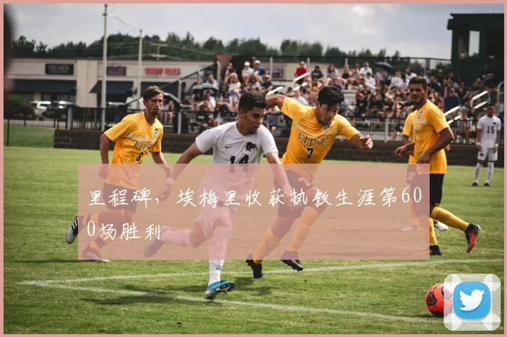 里程碑，埃梅里收获执教生涯第600场胜利