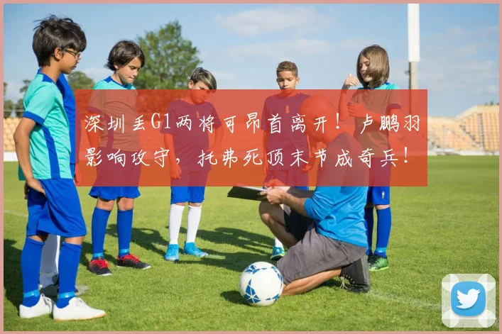 深圳丢G1两将可昂首离开！卢鹏羽影响攻守，托弗死顶末节成奇兵！