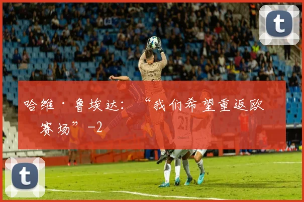 哈维·鲁埃达：“我们希望重返欧洲赛场”