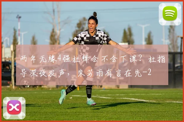 两年无缘4强杜锋会不会下课?杜指导深夜发声,朱芳雨有言在先