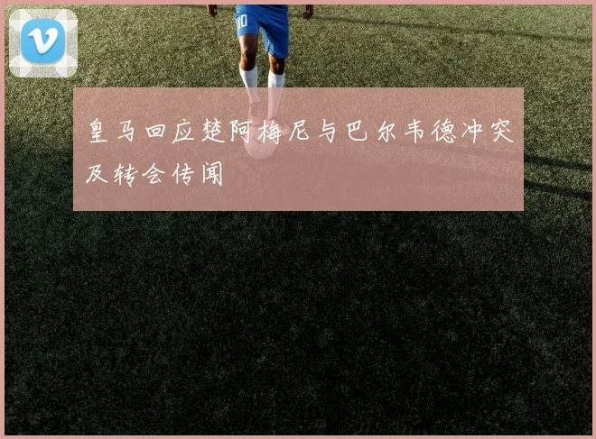 皇马回应楚阿梅尼与巴尔韦德冲突及转会传闻
