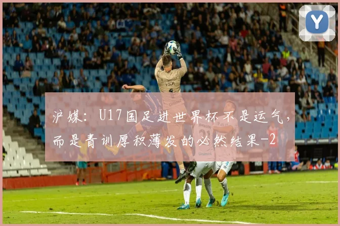 沪媒：U17国足进世界杯不是运气，而是青训厚积薄发的必然结果