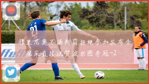 穆里尼奥不满判罚拒绝参加发布会，混采直接祝贺波尔图夺冠