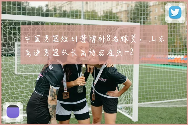 中国男篮短训营增补8名球员，山东高速男篮队长高诗岩在列
